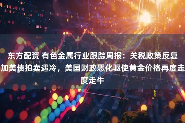 东方配资 有色金属行业跟踪周报：关税政策反复叠加美债拍卖遇冷，美国财政恶化驱使黄金价格再度走牛