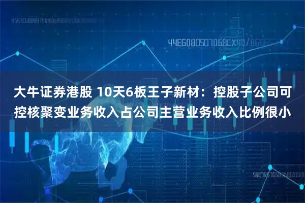 大牛证券港股 10天6板王子新材：控股子公司可控核聚变业务收入占公司主营业务收入比例很小