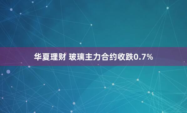 华夏理财 玻璃主力合约收跌0.7%