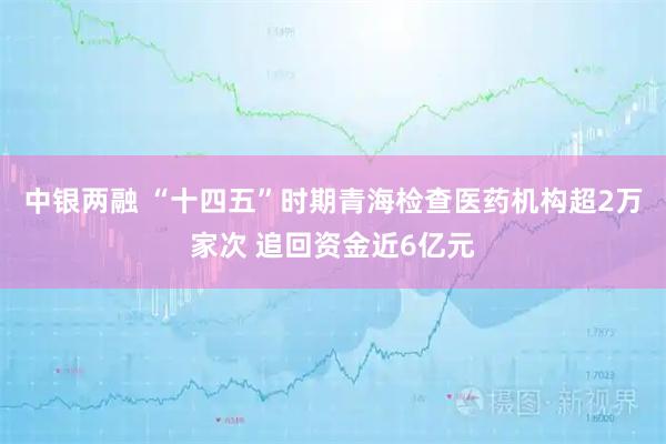 中银两融 “十四五”时期青海检查医药机构超2万家次 追回资金近6亿元