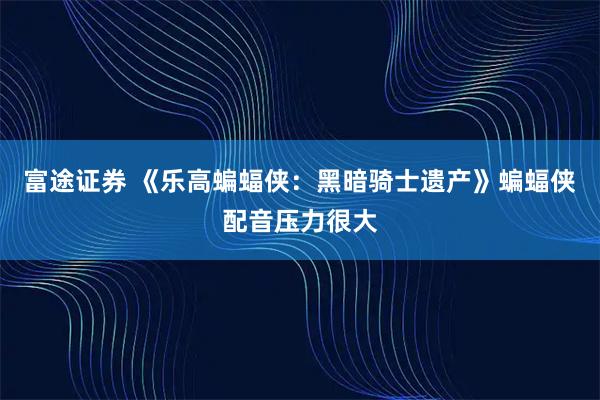 富途证券 《乐高蝙蝠侠：黑暗骑士遗产》蝙蝠侠配音压力很大