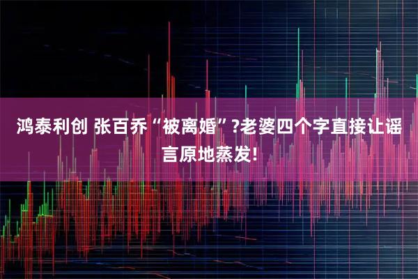 鸿泰利创 张百乔“被离婚”?老婆四个字直接让谣言原地蒸发!