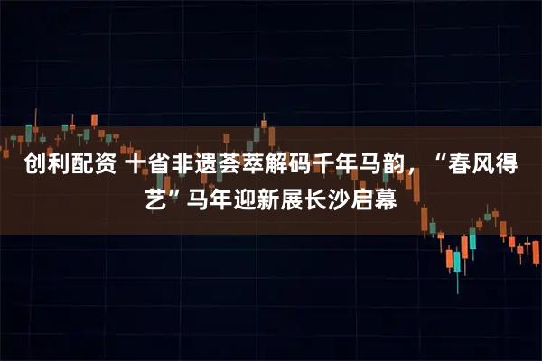 创利配资 十省非遗荟萃解码千年马韵，“春风得艺”马年迎新展长沙启幕