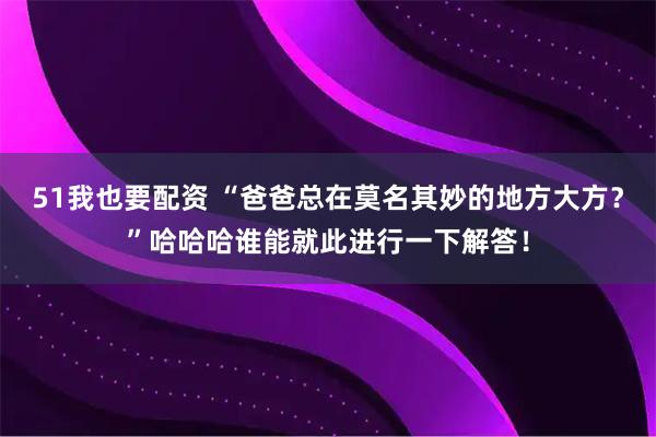 51我也要配资 “爸爸总在莫名其妙的地方大方？”哈哈哈谁能就此进行一下解答！