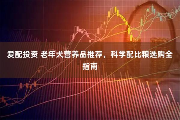 爱配投资 老年犬营养品推荐,科学配比粮选购全指南