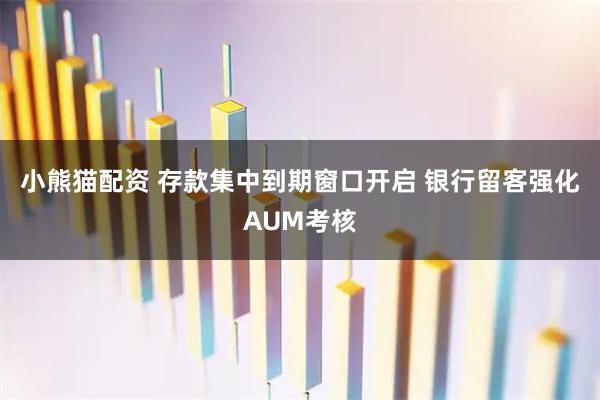 小熊猫配资 存款集中到期窗口开启 银行留客强化AUM考核