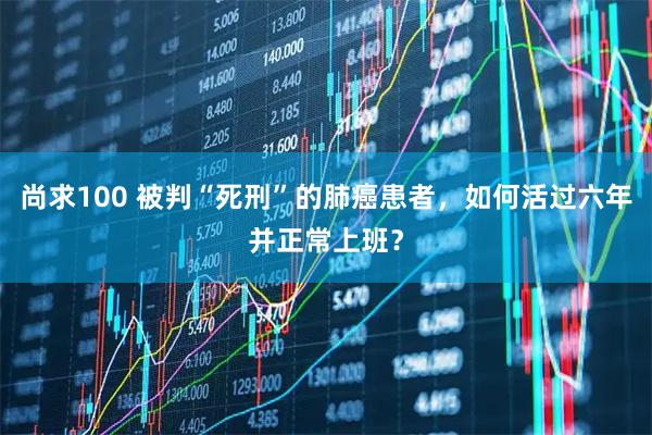 尚求100 被判“死刑”的肺癌患者，如何活过六年并正常上班？