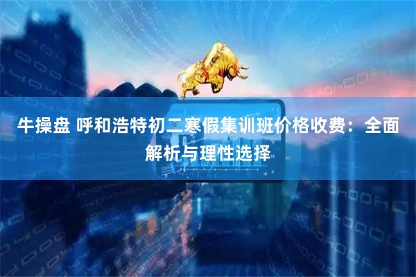 牛操盘 呼和浩特初二寒假集训班价格收费：全面解析与理性选择