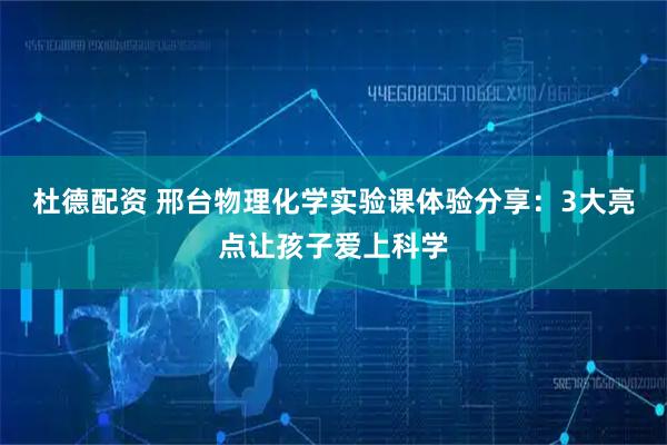 杜德配资 邢台物理化学实验课体验分享：3大亮点让孩子爱上科学