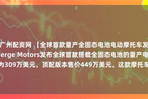 广州配资网 【全球首款量产全固态电池电动摩托车发布】芬兰摩托制造商Verge Motors发布全球首款搭载全固态电池的量产电动摩托车，起售价为309万美元，顶配版本售价449万美元。这款摩托车配备333千瓦时电池组，顶配版本续航里程可达370英里（约595公里），采用原生NACS充电接口，峰值充