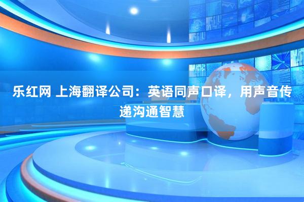 乐红网 上海翻译公司：英语同声口译，用声音传递沟通智慧