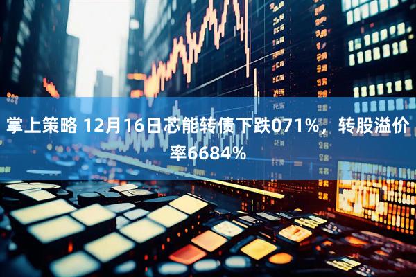 掌上策略 12月16日芯能转债下跌071%，转股溢价率6684%