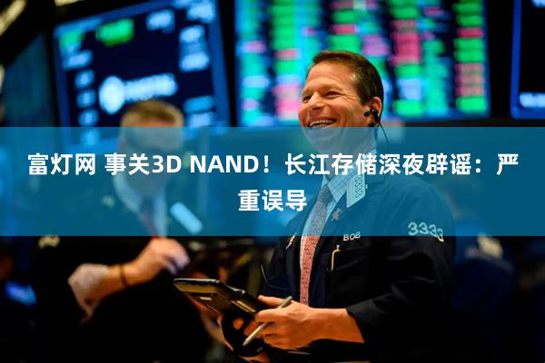 富灯网 事关3D NAND！长江存储深夜辟谣：严重误导