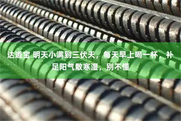 达道宝 明天小满到三伏天，每天早上喝一杯，补足阳气散寒湿，别不懂